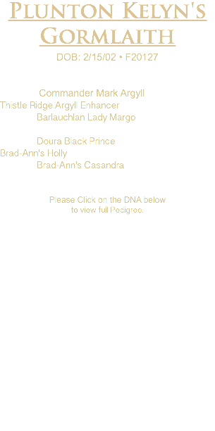 Plunton Kelyn's Gormlaith DOB: 2/15/02 • F20127 Commander Mark Argyll Thistle Ridge Argyll Enhancer Barlauchlan Lady Margo Doura Black Prince Brad-Ann's Holly Brad-Ann's Casandra Please Click on the DNA below to view full Pedigree.